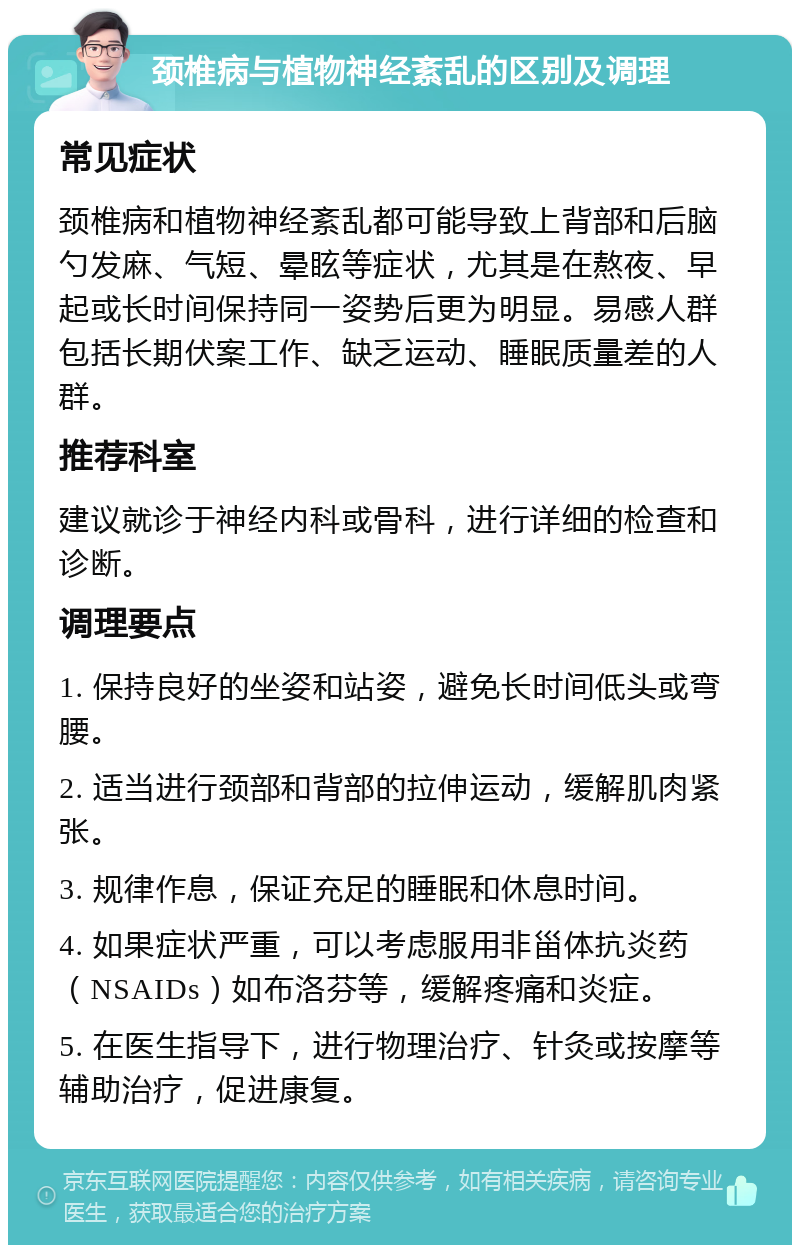 颈椎病与植物神经紊乱的区别及调理 常见症状 颈椎病和植物神经紊乱都可能导致上背部和后脑勺发麻、气短、晕眩等症状，尤其是在熬夜、早起或长时间保持同一姿势后更为明显。易感人群包括长期伏案工作、缺乏运动、睡眠质量差的人群。 推荐科室 建议就诊于神经内科或骨科，进行详细的检查和诊断。 调理要点 1. 保持良好的坐姿和站姿，避免长时间低头或弯腰。 2. 适当进行颈部和背部的拉伸运动，缓解肌肉紧张。 3. 规律作息，保证充足的睡眠和休息时间。 4. 如果症状严重，可以考虑服用非甾体抗炎药（NSAIDs）如布洛芬等，缓解疼痛和炎症。 5. 在医生指导下，进行物理治疗、针灸或按摩等辅助治疗，促进康复。