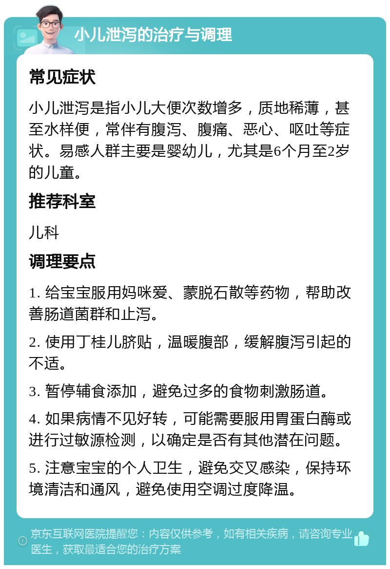 小儿泄泻的治疗与调理 常见症状 小儿泄泻是指小儿大便次数增多，质地稀薄，甚至水样便，常伴有腹泻、腹痛、恶心、呕吐等症状。易感人群主要是婴幼儿，尤其是6个月至2岁的儿童。 推荐科室 儿科 调理要点 1. 给宝宝服用妈咪爱、蒙脱石散等药物，帮助改善肠道菌群和止泻。 2. 使用丁桂儿脐贴，温暖腹部，缓解腹泻引起的不适。 3. 暂停辅食添加，避免过多的食物刺激肠道。 4. 如果病情不见好转，可能需要服用胃蛋白酶或进行过敏源检测，以确定是否有其他潜在问题。 5. 注意宝宝的个人卫生，避免交叉感染，保持环境清洁和通风，避免使用空调过度降温。