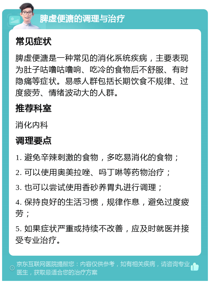 脾虚便溏的调理与治疗 常见症状 脾虚便溏是一种常见的消化系统疾病，主要表现为肚子咕噜咕噜响、吃冷的食物后不舒服、有时隐痛等症状。易感人群包括长期饮食不规律、过度疲劳、情绪波动大的人群。 推荐科室 消化内科 调理要点 1. 避免辛辣刺激的食物，多吃易消化的食物； 2. 可以使用奥美拉唑、吗丁啉等药物治疗； 3. 也可以尝试使用香砂养胃丸进行调理； 4. 保持良好的生活习惯，规律作息，避免过度疲劳； 5. 如果症状严重或持续不改善，应及时就医并接受专业治疗。