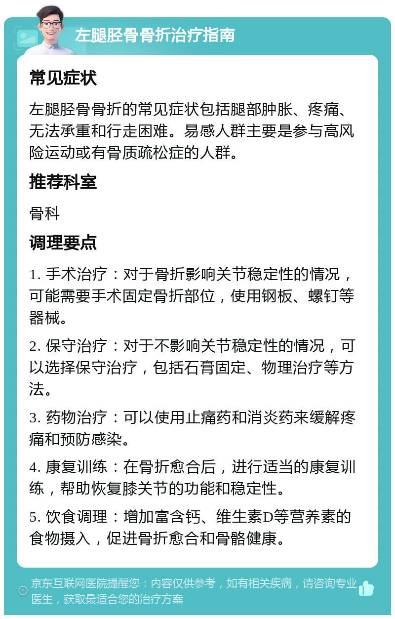 左腿胫骨骨折治疗指南 常见症状 左腿胫骨骨折的常见症状包括腿部肿胀、疼痛、无法承重和行走困难。易感人群主要是参与高风险运动或有骨质疏松症的人群。 推荐科室 骨科 调理要点 1. 手术治疗：对于骨折影响关节稳定性的情况，可能需要手术固定骨折部位，使用钢板、螺钉等器械。 2. 保守治疗：对于不影响关节稳定性的情况，可以选择保守治疗，包括石膏固定、物理治疗等方法。 3. 药物治疗：可以使用止痛药和消炎药来缓解疼痛和预防感染。 4. 康复训练：在骨折愈合后，进行适当的康复训练，帮助恢复膝关节的功能和稳定性。 5. 饮食调理：增加富含钙、维生素D等营养素的食物摄入，促进骨折愈合和骨骼健康。