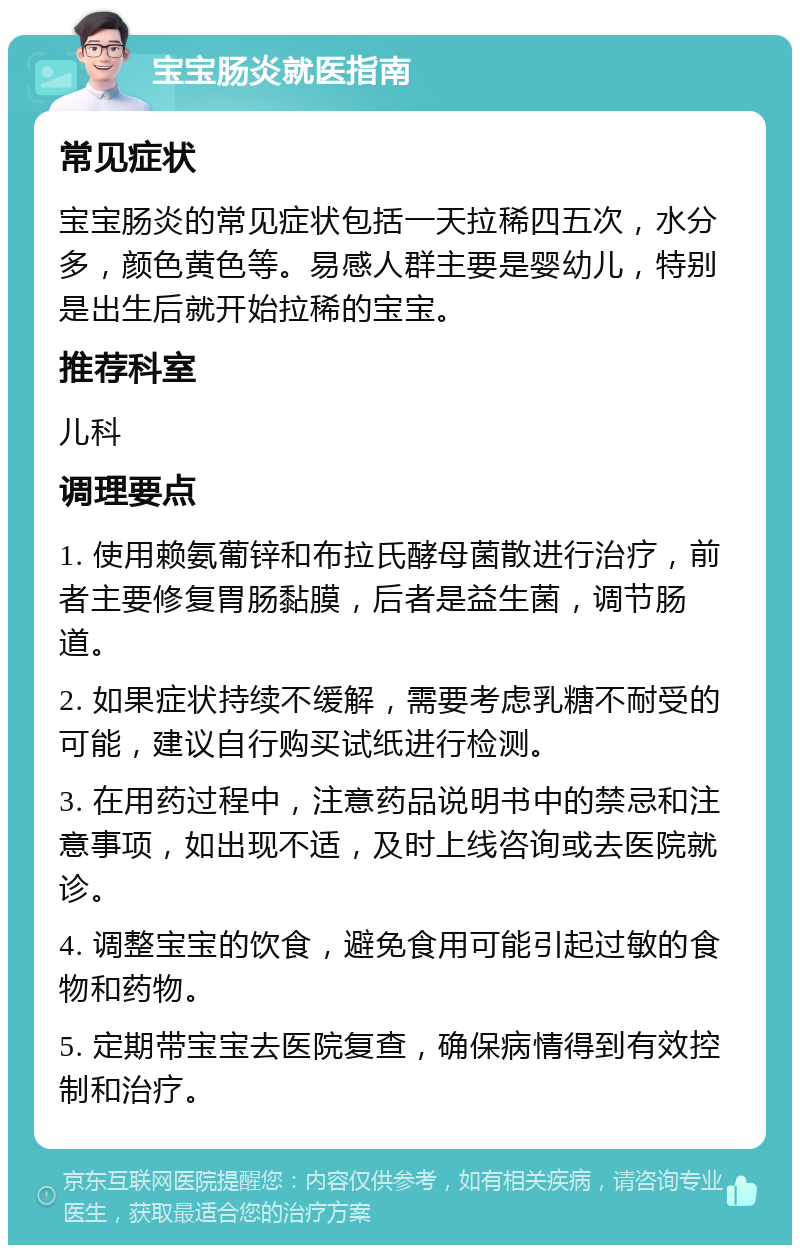 宝宝肠炎就医指南 常见症状 宝宝肠炎的常见症状包括一天拉稀四五次，水分多，颜色黄色等。易感人群主要是婴幼儿，特别是出生后就开始拉稀的宝宝。 推荐科室 儿科 调理要点 1. 使用赖氨葡锌和布拉氏酵母菌散进行治疗，前者主要修复胃肠黏膜，后者是益生菌，调节肠道。 2. 如果症状持续不缓解，需要考虑乳糖不耐受的可能，建议自行购买试纸进行检测。 3. 在用药过程中，注意药品说明书中的禁忌和注意事项，如出现不适，及时上线咨询或去医院就诊。 4. 调整宝宝的饮食，避免食用可能引起过敏的食物和药物。 5. 定期带宝宝去医院复查，确保病情得到有效控制和治疗。