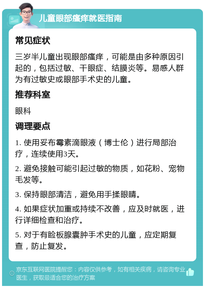 儿童眼部瘙痒就医指南 常见症状 三岁半儿童出现眼部瘙痒，可能是由多种原因引起的，包括过敏、干眼症、结膜炎等。易感人群为有过敏史或眼部手术史的儿童。 推荐科室 眼科 调理要点 1. 使用妥布霉素滴眼液（博士伦）进行局部治疗，连续使用3天。 2. 避免接触可能引起过敏的物质，如花粉、宠物毛发等。 3. 保持眼部清洁，避免用手揉眼睛。 4. 如果症状加重或持续不改善，应及时就医，进行详细检查和治疗。 5. 对于有睑板腺囊肿手术史的儿童，应定期复查，防止复发。