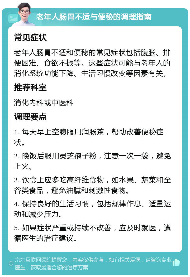 老年人肠胃不适与便秘的调理指南 常见症状 老年人肠胃不适和便秘的常见症状包括腹胀、排便困难、食欲不振等。这些症状可能与老年人的消化系统功能下降、生活习惯改变等因素有关。 推荐科室 消化内科或中医科 调理要点 1. 每天早上空腹服用润肠茶，帮助改善便秘症状。 2. 晚饭后服用灵芝孢子粉，注意一次一袋，避免上火。 3. 饮食上应多吃高纤维食物，如水果、蔬菜和全谷类食品，避免油腻和刺激性食物。 4. 保持良好的生活习惯，包括规律作息、适量运动和减少压力。 5. 如果症状严重或持续不改善，应及时就医，遵循医生的治疗建议。