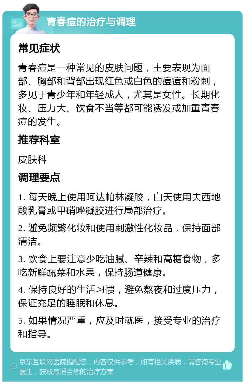 青春痘的治疗与调理 常见症状 青春痘是一种常见的皮肤问题，主要表现为面部、胸部和背部出现红色或白色的痘痘和粉刺，多见于青少年和年轻成人，尤其是女性。长期化妆、压力大、饮食不当等都可能诱发或加重青春痘的发生。 推荐科室 皮肤科 调理要点 1. 每天晚上使用阿达帕林凝胶，白天使用夫西地酸乳膏或甲硝唑凝胶进行局部治疗。 2. 避免频繁化妆和使用刺激性化妆品，保持面部清洁。 3. 饮食上要注意少吃油腻、辛辣和高糖食物，多吃新鲜蔬菜和水果，保持肠道健康。 4. 保持良好的生活习惯，避免熬夜和过度压力，保证充足的睡眠和休息。 5. 如果情况严重，应及时就医，接受专业的治疗和指导。