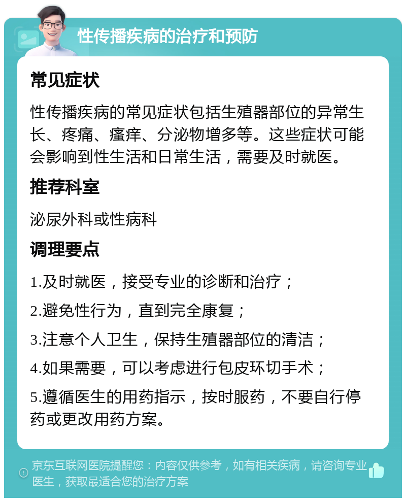 性传播疾病的治疗和预防 常见症状 性传播疾病的常见症状包括生殖器部位的异常生长、疼痛、瘙痒、分泌物增多等。这些症状可能会影响到性生活和日常生活，需要及时就医。 推荐科室 泌尿外科或性病科 调理要点 1.及时就医，接受专业的诊断和治疗； 2.避免性行为，直到完全康复； 3.注意个人卫生，保持生殖器部位的清洁； 4.如果需要，可以考虑进行包皮环切手术； 5.遵循医生的用药指示，按时服药，不要自行停药或更改用药方案。