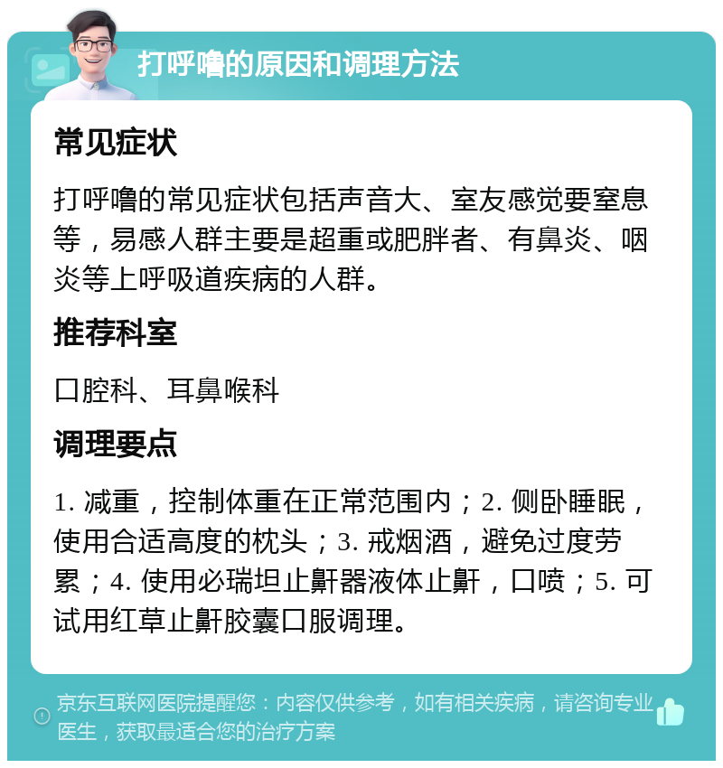 打呼噜的原因和调理方法 常见症状 打呼噜的常见症状包括声音大、室友感觉要窒息等，易感人群主要是超重或肥胖者、有鼻炎、咽炎等上呼吸道疾病的人群。 推荐科室 口腔科、耳鼻喉科 调理要点 1. 减重，控制体重在正常范围内；2. 侧卧睡眠，使用合适高度的枕头；3. 戒烟酒，避免过度劳累；4. 使用必瑞坦止鼾器液体止鼾，口喷；5. 可试用红草止鼾胶囊口服调理。