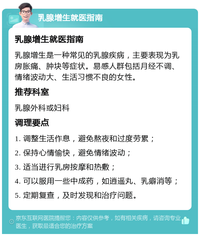 乳腺增生就医指南 乳腺增生就医指南 乳腺增生是一种常见的乳腺疾病，主要表现为乳房胀痛、肿块等症状。易感人群包括月经不调、情绪波动大、生活习惯不良的女性。 推荐科室 乳腺外科或妇科 调理要点 1. 调整生活作息，避免熬夜和过度劳累； 2. 保持心情愉快，避免情绪波动； 3. 适当进行乳房按摩和热敷； 4. 可以服用一些中成药，如逍遥丸、乳癖消等； 5. 定期复查，及时发现和治疗问题。