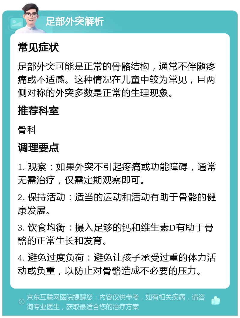 足部外突解析 常见症状 足部外突可能是正常的骨骼结构，通常不伴随疼痛或不适感。这种情况在儿童中较为常见，且两侧对称的外突多数是正常的生理现象。 推荐科室 骨科 调理要点 1. 观察：如果外突不引起疼痛或功能障碍，通常无需治疗，仅需定期观察即可。 2. 保持活动：适当的运动和活动有助于骨骼的健康发展。 3. 饮食均衡：摄入足够的钙和维生素D有助于骨骼的正常生长和发育。 4. 避免过度负荷：避免让孩子承受过重的体力活动或负重，以防止对骨骼造成不必要的压力。