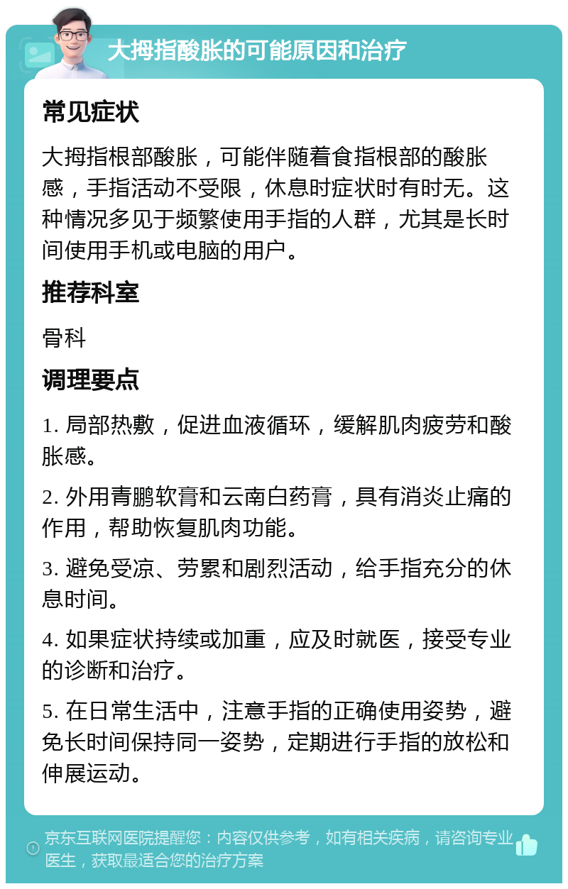 大拇指酸胀的可能原因和治疗 常见症状 大拇指根部酸胀，可能伴随着食指根部的酸胀感，手指活动不受限，休息时症状时有时无。这种情况多见于频繁使用手指的人群，尤其是长时间使用手机或电脑的用户。 推荐科室 骨科 调理要点 1. 局部热敷，促进血液循环，缓解肌肉疲劳和酸胀感。 2. 外用青鹏软膏和云南白药膏，具有消炎止痛的作用，帮助恢复肌肉功能。 3. 避免受凉、劳累和剧烈活动，给手指充分的休息时间。 4. 如果症状持续或加重，应及时就医，接受专业的诊断和治疗。 5. 在日常生活中，注意手指的正确使用姿势，避免长时间保持同一姿势，定期进行手指的放松和伸展运动。