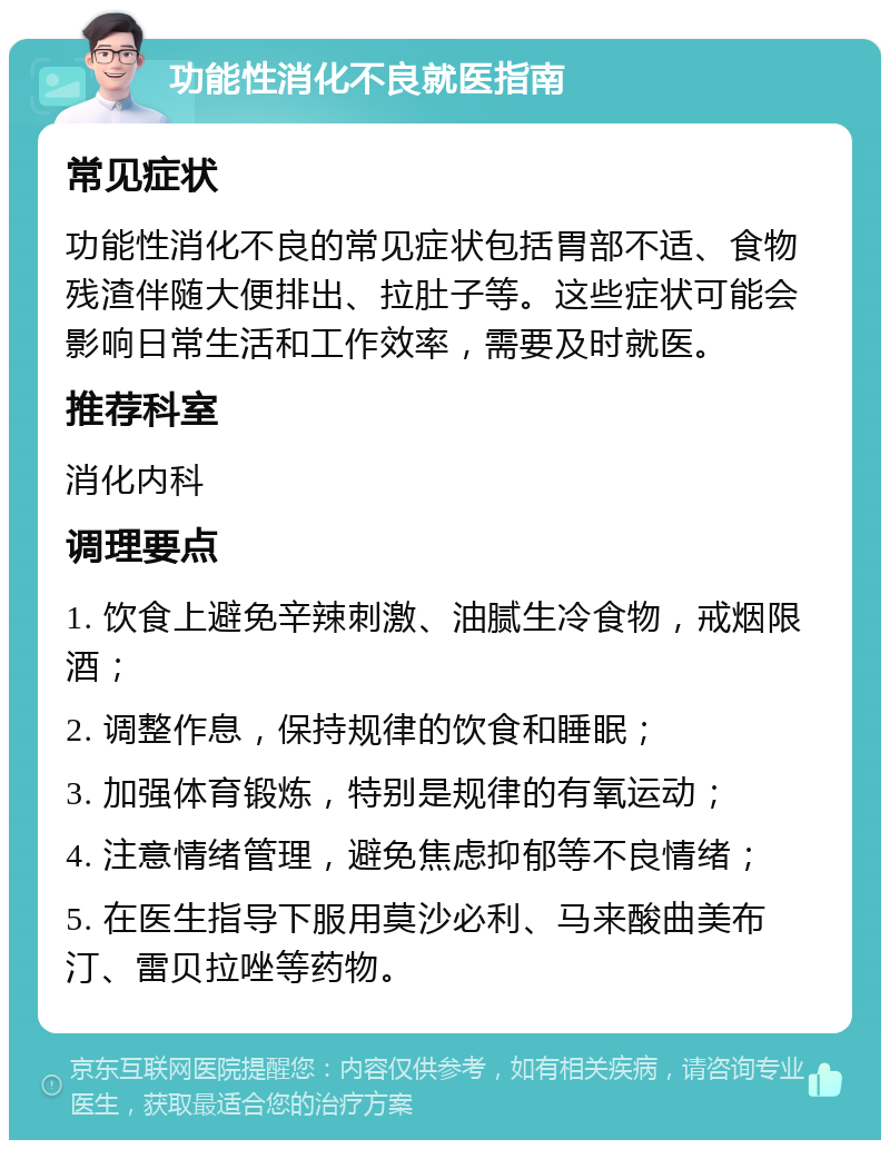 功能性消化不良就医指南 常见症状 功能性消化不良的常见症状包括胃部不适、食物残渣伴随大便排出、拉肚子等。这些症状可能会影响日常生活和工作效率，需要及时就医。 推荐科室 消化内科 调理要点 1. 饮食上避免辛辣刺激、油腻生冷食物，戒烟限酒； 2. 调整作息，保持规律的饮食和睡眠； 3. 加强体育锻炼，特别是规律的有氧运动； 4. 注意情绪管理，避免焦虑抑郁等不良情绪； 5. 在医生指导下服用莫沙必利、马来酸曲美布汀、雷贝拉唑等药物。