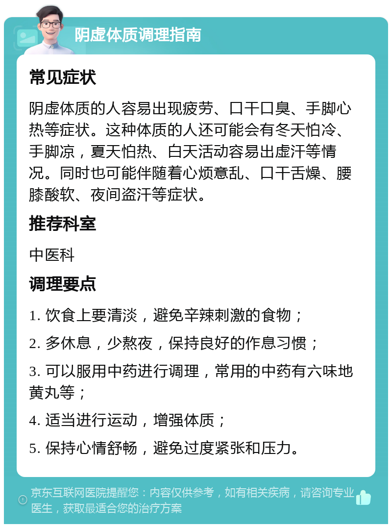 阴虚体质调理指南 常见症状 阴虚体质的人容易出现疲劳、口干口臭、手脚心热等症状。这种体质的人还可能会有冬天怕冷、手脚凉，夏天怕热、白天活动容易出虚汗等情况。同时也可能伴随着心烦意乱、口干舌燥、腰膝酸软、夜间盗汗等症状。 推荐科室 中医科 调理要点 1. 饮食上要清淡，避免辛辣刺激的食物； 2. 多休息，少熬夜，保持良好的作息习惯； 3. 可以服用中药进行调理，常用的中药有六味地黄丸等； 4. 适当进行运动，增强体质； 5. 保持心情舒畅，避免过度紧张和压力。