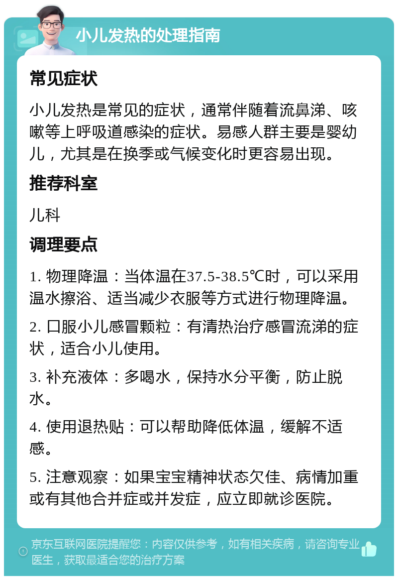 小儿发热的处理指南 常见症状 小儿发热是常见的症状，通常伴随着流鼻涕、咳嗽等上呼吸道感染的症状。易感人群主要是婴幼儿，尤其是在换季或气候变化时更容易出现。 推荐科室 儿科 调理要点 1. 物理降温：当体温在37.5-38.5℃时，可以采用温水擦浴、适当减少衣服等方式进行物理降温。 2. 口服小儿感冒颗粒：有清热治疗感冒流涕的症状，适合小儿使用。 3. 补充液体：多喝水，保持水分平衡，防止脱水。 4. 使用退热贴：可以帮助降低体温，缓解不适感。 5. 注意观察：如果宝宝精神状态欠佳、病情加重或有其他合并症或并发症，应立即就诊医院。