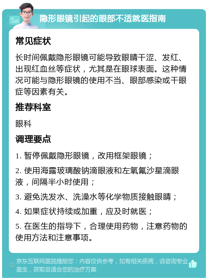 隐形眼镜引起的眼部不适就医指南 常见症状 长时间佩戴隐形眼镜可能导致眼睛干涩、发红、出现红血丝等症状，尤其是在眼球表面。这种情况可能与隐形眼镜的使用不当、眼部感染或干眼症等因素有关。 推荐科室 眼科 调理要点 1. 暂停佩戴隐形眼镜，改用框架眼镜； 2. 使用海露玻璃酸钠滴眼液和左氧氟沙星滴眼液，间隔半小时使用； 3. 避免洗发水、洗澡水等化学物质接触眼睛； 4. 如果症状持续或加重，应及时就医； 5. 在医生的指导下，合理使用药物，注意药物的使用方法和注意事项。