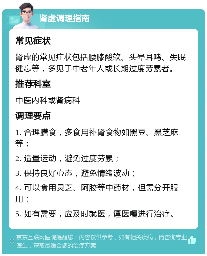 肾虚调理指南 常见症状 肾虚的常见症状包括腰膝酸软、头晕耳鸣、失眠健忘等，多见于中老年人或长期过度劳累者。 推荐科室 中医内科或肾病科 调理要点 1. 合理膳食，多食用补肾食物如黑豆、黑芝麻等； 2. 适量运动，避免过度劳累； 3. 保持良好心态，避免情绪波动； 4. 可以食用灵芝、阿胶等中药材，但需分开服用； 5. 如有需要，应及时就医，遵医嘱进行治疗。