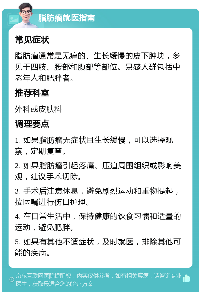 脂肪瘤就医指南 常见症状 脂肪瘤通常是无痛的、生长缓慢的皮下肿块，多见于四肢、腰部和腹部等部位。易感人群包括中老年人和肥胖者。 推荐科室 外科或皮肤科 调理要点 1. 如果脂肪瘤无症状且生长缓慢，可以选择观察，定期复查。 2. 如果脂肪瘤引起疼痛、压迫周围组织或影响美观，建议手术切除。 3. 手术后注意休息，避免剧烈运动和重物提起，按医嘱进行伤口护理。 4. 在日常生活中，保持健康的饮食习惯和适量的运动，避免肥胖。 5. 如果有其他不适症状，及时就医，排除其他可能的疾病。