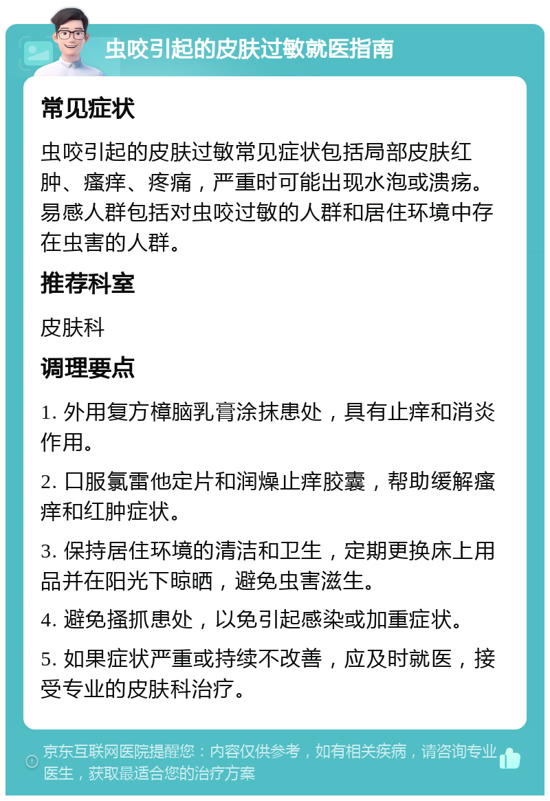 虫咬引起的皮肤过敏就医指南 常见症状 虫咬引起的皮肤过敏常见症状包括局部皮肤红肿、瘙痒、疼痛，严重时可能出现水泡或溃疡。易感人群包括对虫咬过敏的人群和居住环境中存在虫害的人群。 推荐科室 皮肤科 调理要点 1. 外用复方樟脑乳膏涂抹患处，具有止痒和消炎作用。 2. 口服氯雷他定片和润燥止痒胶囊，帮助缓解瘙痒和红肿症状。 3. 保持居住环境的清洁和卫生，定期更换床上用品并在阳光下晾晒，避免虫害滋生。 4. 避免搔抓患处，以免引起感染或加重症状。 5. 如果症状严重或持续不改善，应及时就医，接受专业的皮肤科治疗。