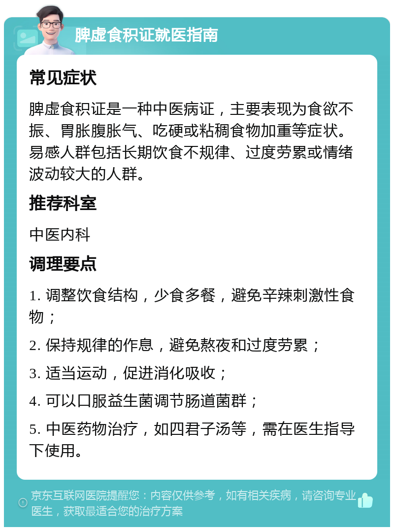 脾虚食积证就医指南 常见症状 脾虚食积证是一种中医病证，主要表现为食欲不振、胃胀腹胀气、吃硬或粘稠食物加重等症状。易感人群包括长期饮食不规律、过度劳累或情绪波动较大的人群。 推荐科室 中医内科 调理要点 1. 调整饮食结构，少食多餐，避免辛辣刺激性食物； 2. 保持规律的作息，避免熬夜和过度劳累； 3. 适当运动，促进消化吸收； 4. 可以口服益生菌调节肠道菌群； 5. 中医药物治疗，如四君子汤等，需在医生指导下使用。