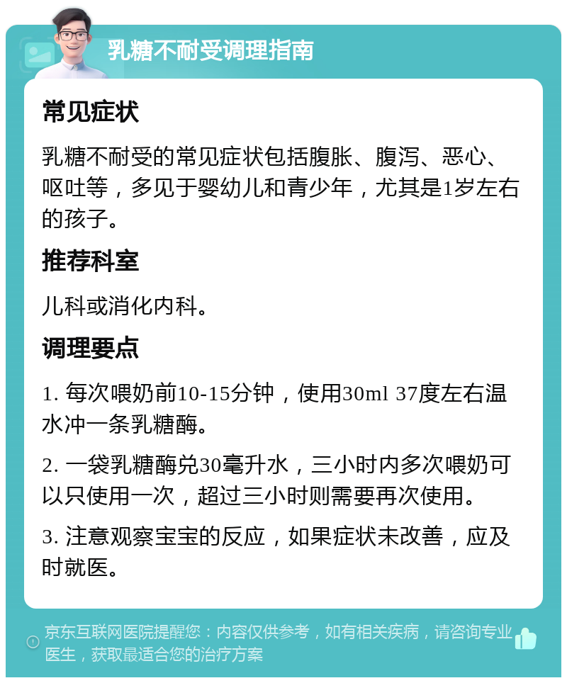 乳糖不耐受调理指南 常见症状 乳糖不耐受的常见症状包括腹胀、腹泻、恶心、呕吐等，多见于婴幼儿和青少年，尤其是1岁左右的孩子。 推荐科室 儿科或消化内科。 调理要点 1. 每次喂奶前10-15分钟，使用30ml 37度左右温水冲一条乳糖酶。 2. 一袋乳糖酶兑30毫升水，三小时内多次喂奶可以只使用一次，超过三小时则需要再次使用。 3. 注意观察宝宝的反应，如果症状未改善，应及时就医。