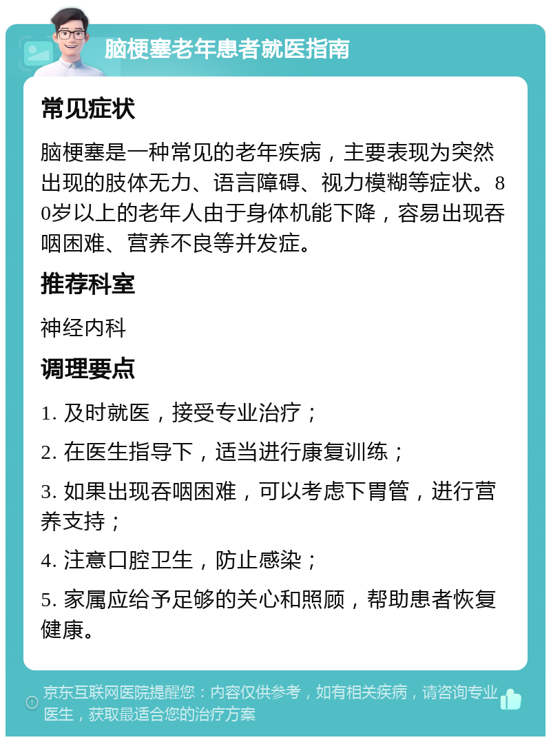 脑梗塞老年患者就医指南 常见症状 脑梗塞是一种常见的老年疾病，主要表现为突然出现的肢体无力、语言障碍、视力模糊等症状。80岁以上的老年人由于身体机能下降，容易出现吞咽困难、营养不良等并发症。 推荐科室 神经内科 调理要点 1. 及时就医，接受专业治疗； 2. 在医生指导下，适当进行康复训练； 3. 如果出现吞咽困难，可以考虑下胃管，进行营养支持； 4. 注意口腔卫生，防止感染； 5. 家属应给予足够的关心和照顾，帮助患者恢复健康。