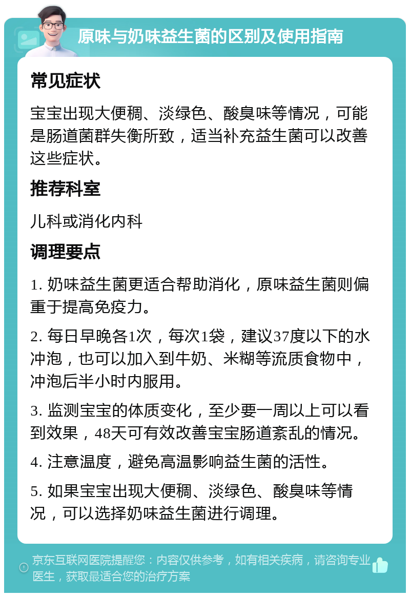 原味与奶味益生菌的区别及使用指南 常见症状 宝宝出现大便稠、淡绿色、酸臭味等情况，可能是肠道菌群失衡所致，适当补充益生菌可以改善这些症状。 推荐科室 儿科或消化内科 调理要点 1. 奶味益生菌更适合帮助消化，原味益生菌则偏重于提高免疫力。 2. 每日早晚各1次，每次1袋，建议37度以下的水冲泡，也可以加入到牛奶、米糊等流质食物中，冲泡后半小时内服用。 3. 监测宝宝的体质变化，至少要一周以上可以看到效果，48天可有效改善宝宝肠道紊乱的情况。 4. 注意温度，避免高温影响益生菌的活性。 5. 如果宝宝出现大便稠、淡绿色、酸臭味等情况，可以选择奶味益生菌进行调理。