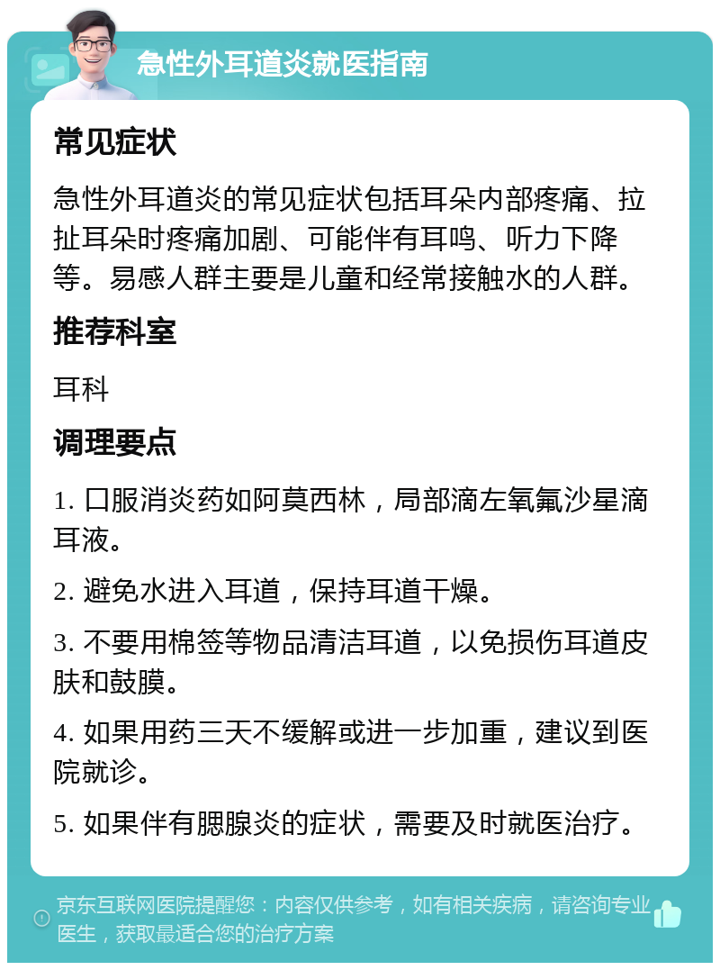 急性外耳道炎就医指南 常见症状 急性外耳道炎的常见症状包括耳朵内部疼痛、拉扯耳朵时疼痛加剧、可能伴有耳鸣、听力下降等。易感人群主要是儿童和经常接触水的人群。 推荐科室 耳科 调理要点 1. 口服消炎药如阿莫西林，局部滴左氧氟沙星滴耳液。 2. 避免水进入耳道，保持耳道干燥。 3. 不要用棉签等物品清洁耳道，以免损伤耳道皮肤和鼓膜。 4. 如果用药三天不缓解或进一步加重，建议到医院就诊。 5. 如果伴有腮腺炎的症状，需要及时就医治疗。