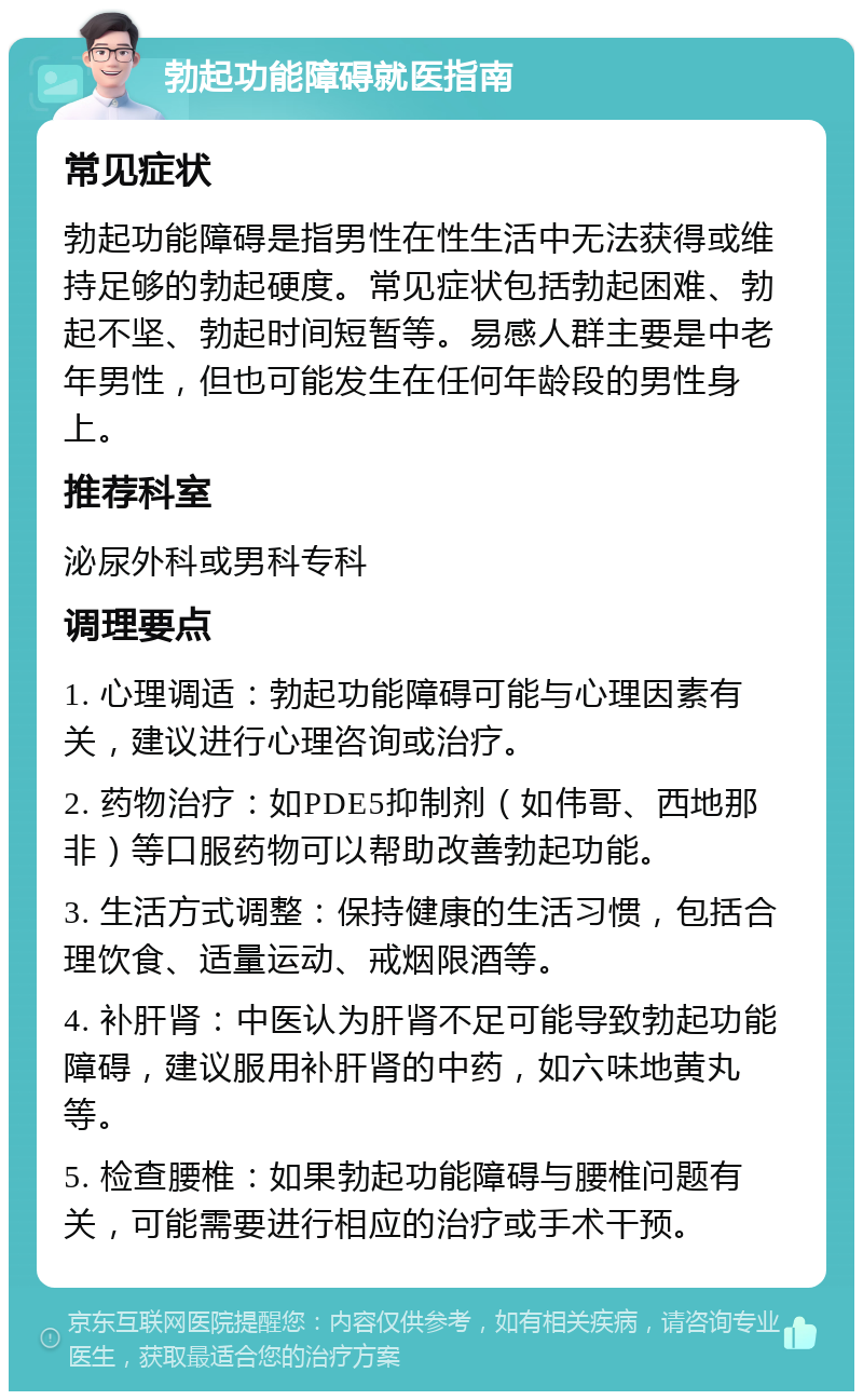 勃起功能障碍就医指南 常见症状 勃起功能障碍是指男性在性生活中无法获得或维持足够的勃起硬度。常见症状包括勃起困难、勃起不坚、勃起时间短暂等。易感人群主要是中老年男性，但也可能发生在任何年龄段的男性身上。 推荐科室 泌尿外科或男科专科 调理要点 1. 心理调适：勃起功能障碍可能与心理因素有关，建议进行心理咨询或治疗。 2. 药物治疗：如PDE5抑制剂（如伟哥、西地那非）等口服药物可以帮助改善勃起功能。 3. 生活方式调整：保持健康的生活习惯，包括合理饮食、适量运动、戒烟限酒等。 4. 补肝肾：中医认为肝肾不足可能导致勃起功能障碍，建议服用补肝肾的中药，如六味地黄丸等。 5. 检查腰椎：如果勃起功能障碍与腰椎问题有关，可能需要进行相应的治疗或手术干预。