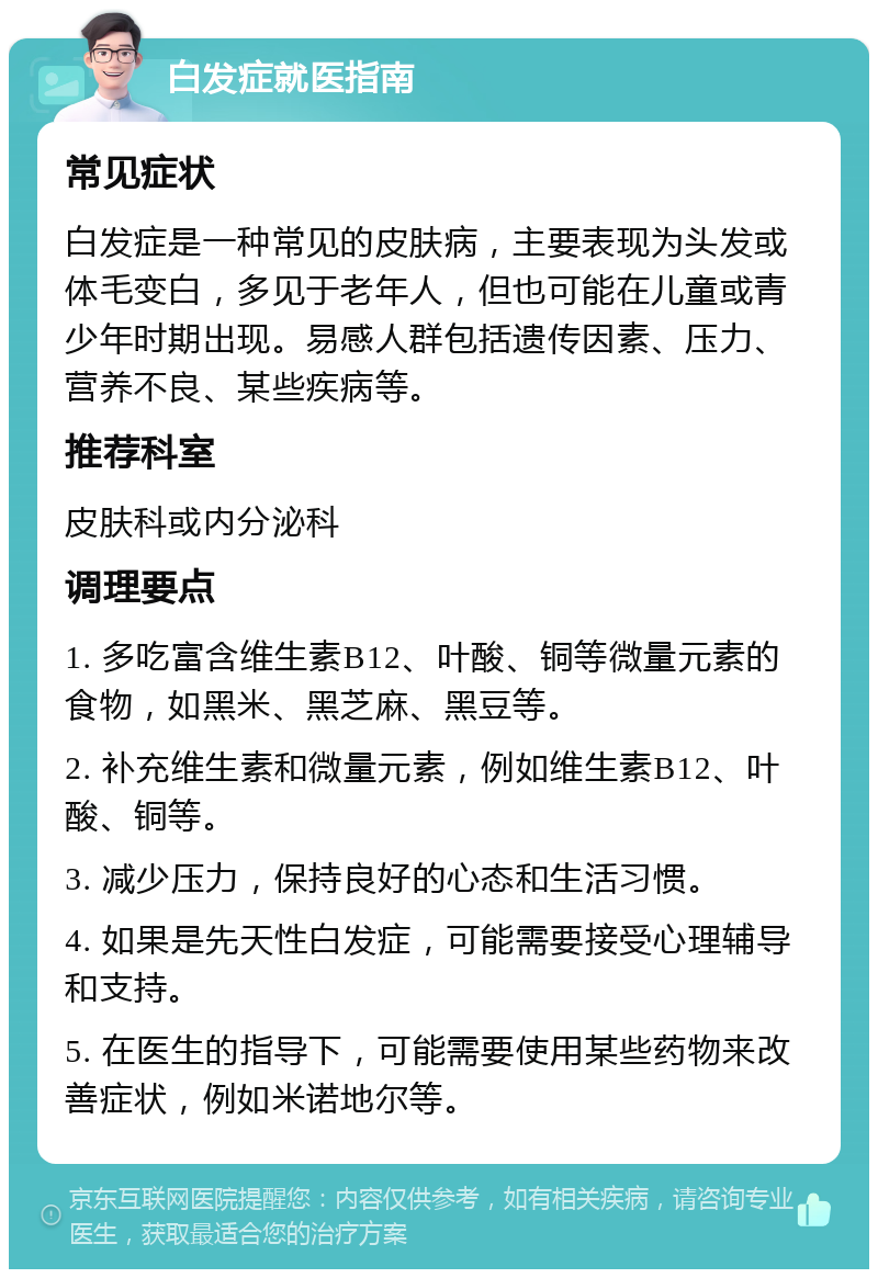 白发症就医指南 常见症状 白发症是一种常见的皮肤病，主要表现为头发或体毛变白，多见于老年人，但也可能在儿童或青少年时期出现。易感人群包括遗传因素、压力、营养不良、某些疾病等。 推荐科室 皮肤科或内分泌科 调理要点 1. 多吃富含维生素B12、叶酸、铜等微量元素的食物，如黑米、黑芝麻、黑豆等。 2. 补充维生素和微量元素，例如维生素B12、叶酸、铜等。 3. 减少压力，保持良好的心态和生活习惯。 4. 如果是先天性白发症，可能需要接受心理辅导和支持。 5. 在医生的指导下，可能需要使用某些药物来改善症状，例如米诺地尔等。