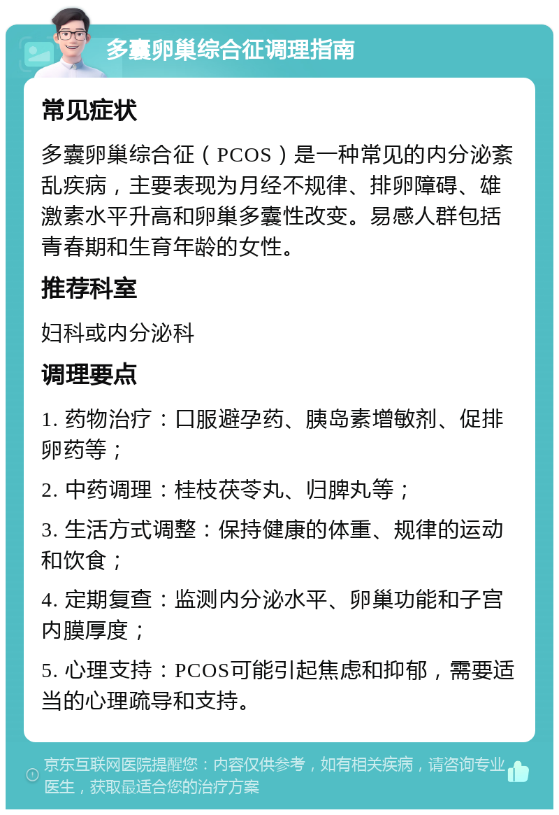 多囊卵巢综合征调理指南 常见症状 多囊卵巢综合征（PCOS）是一种常见的内分泌紊乱疾病，主要表现为月经不规律、排卵障碍、雄激素水平升高和卵巢多囊性改变。易感人群包括青春期和生育年龄的女性。 推荐科室 妇科或内分泌科 调理要点 1. 药物治疗：口服避孕药、胰岛素增敏剂、促排卵药等； 2. 中药调理：桂枝茯苓丸、归脾丸等； 3. 生活方式调整：保持健康的体重、规律的运动和饮食； 4. 定期复查：监测内分泌水平、卵巢功能和子宫内膜厚度； 5. 心理支持：PCOS可能引起焦虑和抑郁，需要适当的心理疏导和支持。