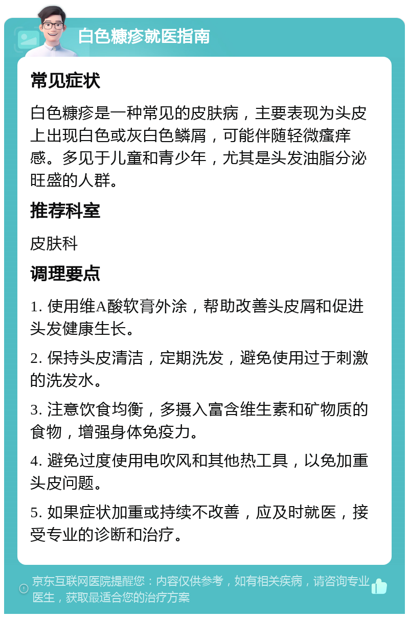 白色糠疹就医指南 常见症状 白色糠疹是一种常见的皮肤病，主要表现为头皮上出现白色或灰白色鳞屑，可能伴随轻微瘙痒感。多见于儿童和青少年，尤其是头发油脂分泌旺盛的人群。 推荐科室 皮肤科 调理要点 1. 使用维A酸软膏外涂，帮助改善头皮屑和促进头发健康生长。 2. 保持头皮清洁，定期洗发，避免使用过于刺激的洗发水。 3. 注意饮食均衡，多摄入富含维生素和矿物质的食物，增强身体免疫力。 4. 避免过度使用电吹风和其他热工具，以免加重头皮问题。 5. 如果症状加重或持续不改善，应及时就医，接受专业的诊断和治疗。