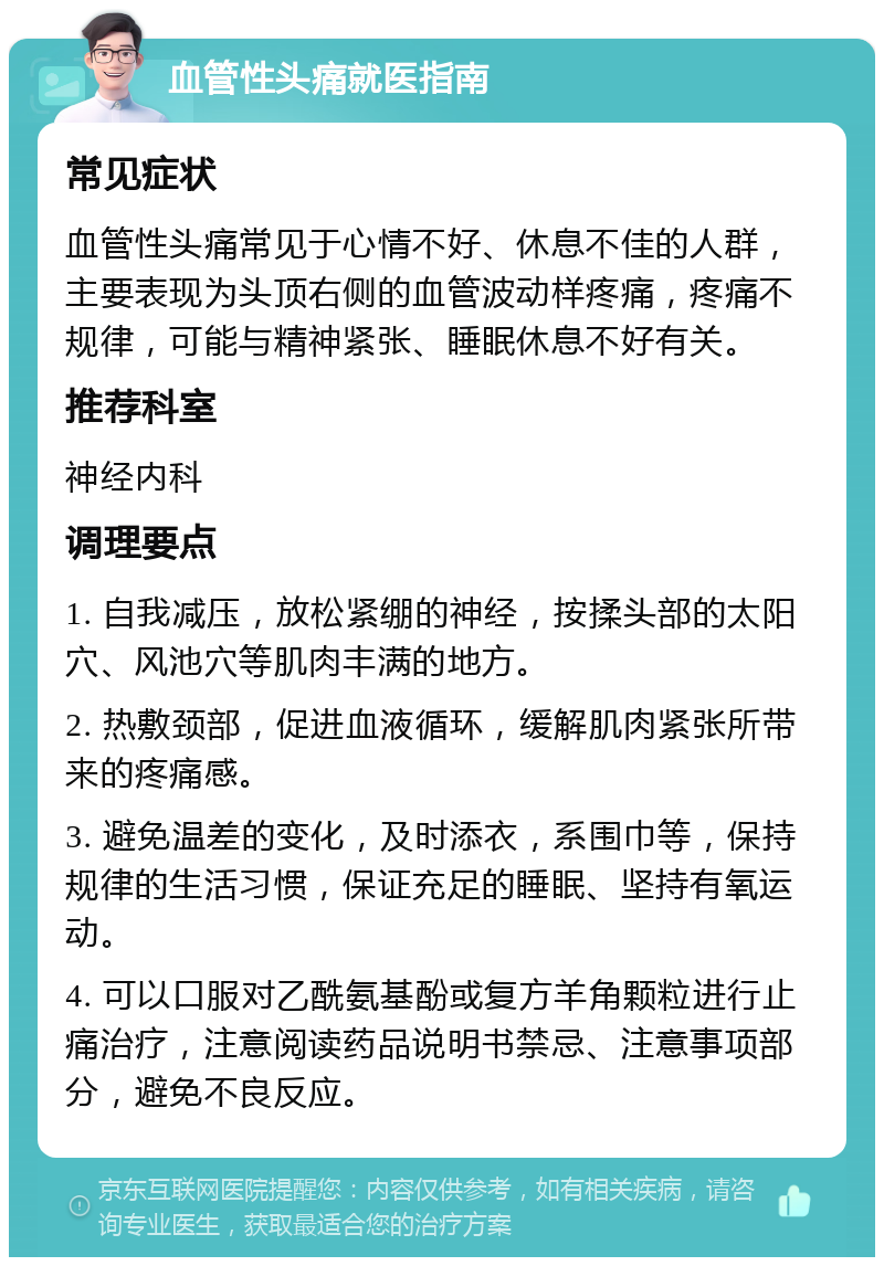 血管性头痛就医指南 常见症状 血管性头痛常见于心情不好、休息不佳的人群，主要表现为头顶右侧的血管波动样疼痛，疼痛不规律，可能与精神紧张、睡眠休息不好有关。 推荐科室 神经内科 调理要点 1. 自我减压，放松紧绷的神经，按揉头部的太阳穴、风池穴等肌肉丰满的地方。 2. 热敷颈部，促进血液循环，缓解肌肉紧张所带来的疼痛感。 3. 避免温差的变化，及时添衣，系围巾等，保持规律的生活习惯，保证充足的睡眠、坚持有氧运动。 4. 可以口服对乙酰氨基酚或复方羊角颗粒进行止痛治疗，注意阅读药品说明书禁忌、注意事项部分，避免不良反应。