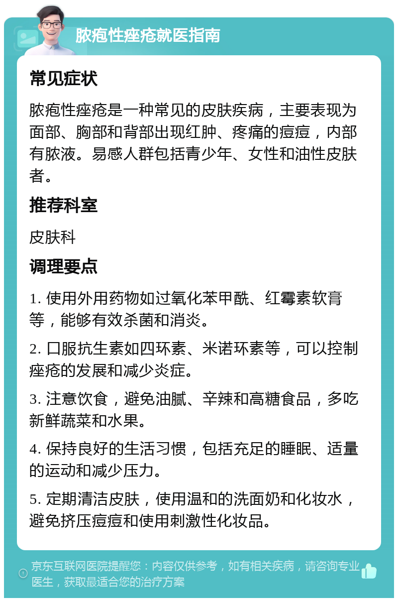 脓疱性痤疮就医指南 常见症状 脓疱性痤疮是一种常见的皮肤疾病，主要表现为面部、胸部和背部出现红肿、疼痛的痘痘，内部有脓液。易感人群包括青少年、女性和油性皮肤者。 推荐科室 皮肤科 调理要点 1. 使用外用药物如过氧化苯甲酰、红霉素软膏等，能够有效杀菌和消炎。 2. 口服抗生素如四环素、米诺环素等，可以控制痤疮的发展和减少炎症。 3. 注意饮食，避免油腻、辛辣和高糖食品，多吃新鲜蔬菜和水果。 4. 保持良好的生活习惯，包括充足的睡眠、适量的运动和减少压力。 5. 定期清洁皮肤，使用温和的洗面奶和化妆水，避免挤压痘痘和使用刺激性化妆品。