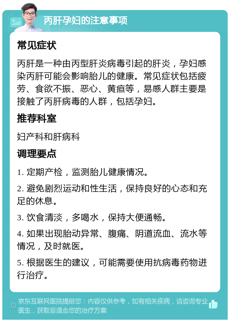 丙肝孕妇的注意事项 常见症状 丙肝是一种由丙型肝炎病毒引起的肝炎，孕妇感染丙肝可能会影响胎儿的健康。常见症状包括疲劳、食欲不振、恶心、黄疸等，易感人群主要是接触了丙肝病毒的人群，包括孕妇。 推荐科室 妇产科和肝病科 调理要点 1. 定期产检，监测胎儿健康情况。 2. 避免剧烈运动和性生活，保持良好的心态和充足的休息。 3. 饮食清淡，多喝水，保持大便通畅。 4. 如果出现胎动异常、腹痛、阴道流血、流水等情况，及时就医。 5. 根据医生的建议，可能需要使用抗病毒药物进行治疗。