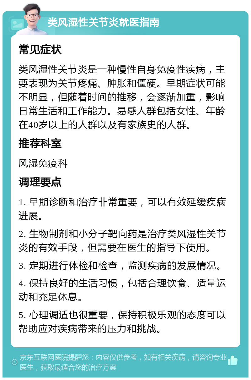 类风湿性关节炎就医指南 常见症状 类风湿性关节炎是一种慢性自身免疫性疾病，主要表现为关节疼痛、肿胀和僵硬。早期症状可能不明显，但随着时间的推移，会逐渐加重，影响日常生活和工作能力。易感人群包括女性、年龄在40岁以上的人群以及有家族史的人群。 推荐科室 风湿免疫科 调理要点 1. 早期诊断和治疗非常重要，可以有效延缓疾病进展。 2. 生物制剂和小分子靶向药是治疗类风湿性关节炎的有效手段，但需要在医生的指导下使用。 3. 定期进行体检和检查，监测疾病的发展情况。 4. 保持良好的生活习惯，包括合理饮食、适量运动和充足休息。 5. 心理调适也很重要，保持积极乐观的态度可以帮助应对疾病带来的压力和挑战。