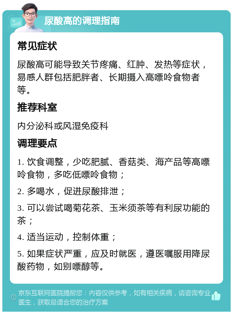 尿酸高的调理指南 常见症状 尿酸高可能导致关节疼痛、红肿、发热等症状，易感人群包括肥胖者、长期摄入高嘌呤食物者等。 推荐科室 内分泌科或风湿免疫科 调理要点 1. 饮食调整，少吃肥腻、香菇类、海产品等高嘌呤食物，多吃低嘌呤食物； 2. 多喝水，促进尿酸排泄； 3. 可以尝试喝菊花茶、玉米须茶等有利尿功能的茶； 4. 适当运动，控制体重； 5. 如果症状严重，应及时就医，遵医嘱服用降尿酸药物，如别嘌醇等。