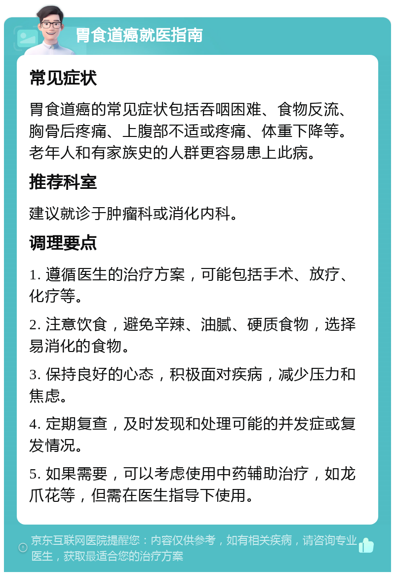 胃食道癌就医指南 常见症状 胃食道癌的常见症状包括吞咽困难、食物反流、胸骨后疼痛、上腹部不适或疼痛、体重下降等。老年人和有家族史的人群更容易患上此病。 推荐科室 建议就诊于肿瘤科或消化内科。 调理要点 1. 遵循医生的治疗方案，可能包括手术、放疗、化疗等。 2. 注意饮食，避免辛辣、油腻、硬质食物，选择易消化的食物。 3. 保持良好的心态，积极面对疾病，减少压力和焦虑。 4. 定期复查，及时发现和处理可能的并发症或复发情况。 5. 如果需要，可以考虑使用中药辅助治疗，如龙爪花等，但需在医生指导下使用。