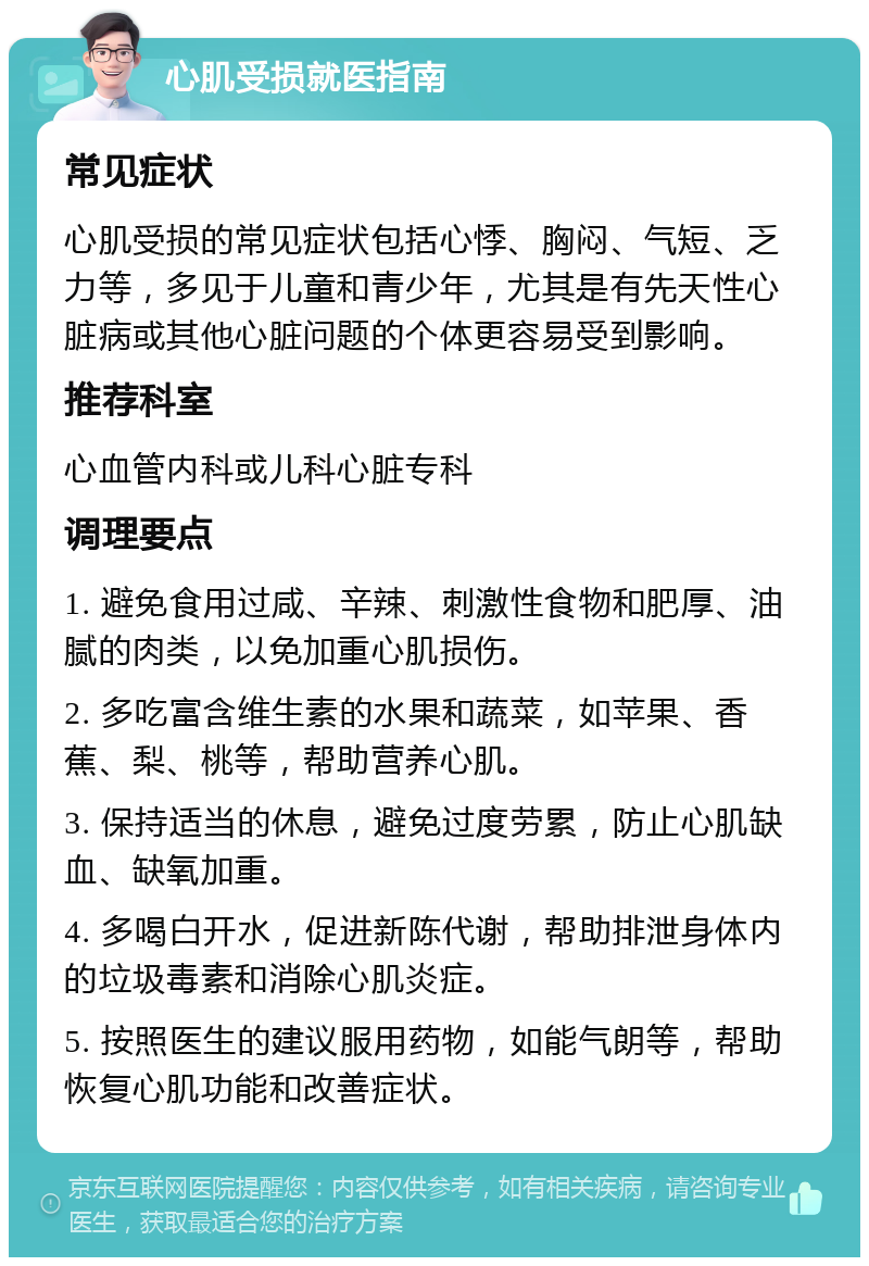 心肌受损就医指南 常见症状 心肌受损的常见症状包括心悸、胸闷、气短、乏力等，多见于儿童和青少年，尤其是有先天性心脏病或其他心脏问题的个体更容易受到影响。 推荐科室 心血管内科或儿科心脏专科 调理要点 1. 避免食用过咸、辛辣、刺激性食物和肥厚、油腻的肉类，以免加重心肌损伤。 2. 多吃富含维生素的水果和蔬菜，如苹果、香蕉、梨、桃等，帮助营养心肌。 3. 保持适当的休息，避免过度劳累，防止心肌缺血、缺氧加重。 4. 多喝白开水，促进新陈代谢，帮助排泄身体内的垃圾毒素和消除心肌炎症。 5. 按照医生的建议服用药物，如能气朗等，帮助恢复心肌功能和改善症状。