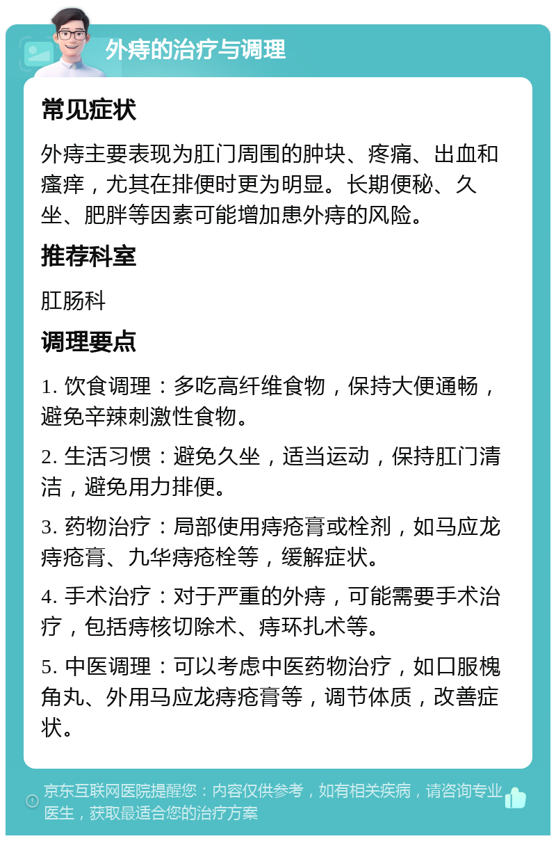 外痔的治疗与调理 常见症状 外痔主要表现为肛门周围的肿块、疼痛、出血和瘙痒，尤其在排便时更为明显。长期便秘、久坐、肥胖等因素可能增加患外痔的风险。 推荐科室 肛肠科 调理要点 1. 饮食调理：多吃高纤维食物，保持大便通畅，避免辛辣刺激性食物。 2. 生活习惯：避免久坐，适当运动，保持肛门清洁，避免用力排便。 3. 药物治疗：局部使用痔疮膏或栓剂，如马应龙痔疮膏、九华痔疮栓等，缓解症状。 4. 手术治疗：对于严重的外痔，可能需要手术治疗，包括痔核切除术、痔环扎术等。 5. 中医调理：可以考虑中医药物治疗，如口服槐角丸、外用马应龙痔疮膏等，调节体质，改善症状。