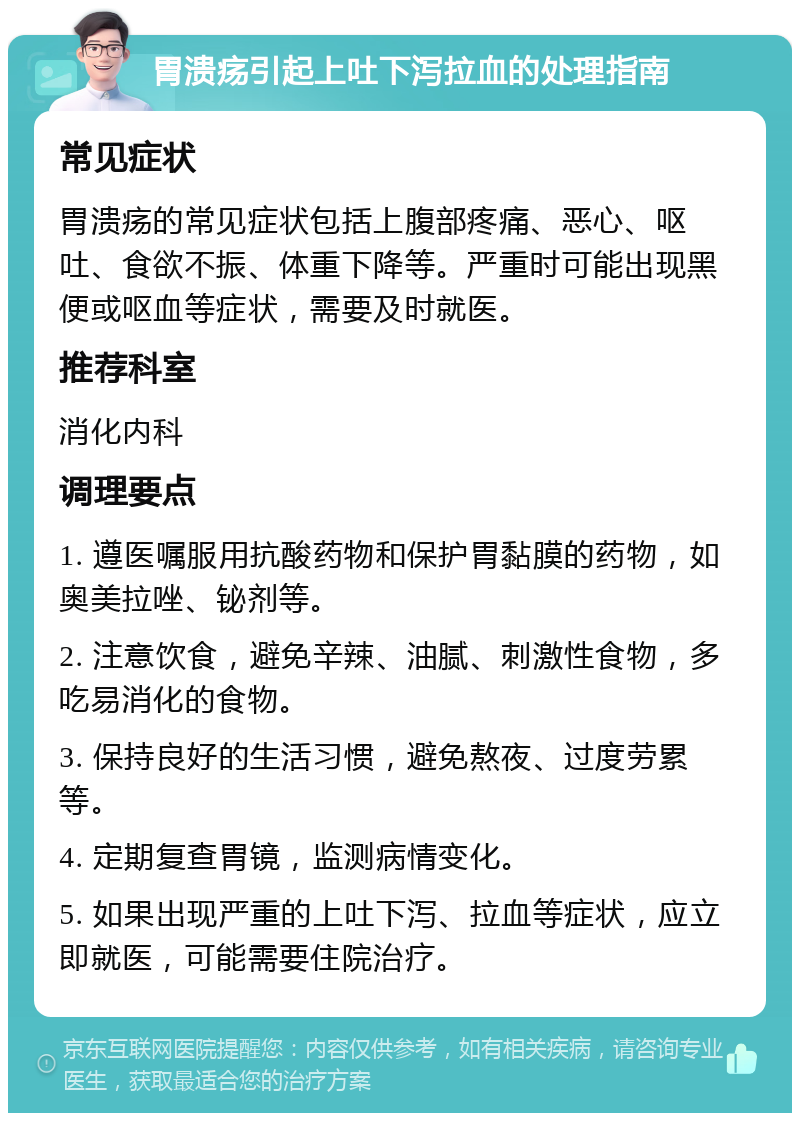 胃溃疡引起上吐下泻拉血的处理指南 常见症状 胃溃疡的常见症状包括上腹部疼痛、恶心、呕吐、食欲不振、体重下降等。严重时可能出现黑便或呕血等症状，需要及时就医。 推荐科室 消化内科 调理要点 1. 遵医嘱服用抗酸药物和保护胃黏膜的药物，如奥美拉唑、铋剂等。 2. 注意饮食，避免辛辣、油腻、刺激性食物，多吃易消化的食物。 3. 保持良好的生活习惯，避免熬夜、过度劳累等。 4. 定期复查胃镜，监测病情变化。 5. 如果出现严重的上吐下泻、拉血等症状，应立即就医，可能需要住院治疗。