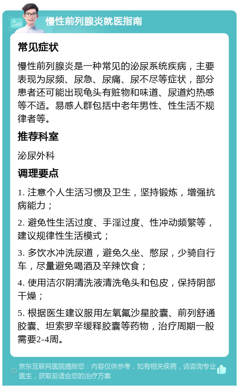 慢性前列腺炎就医指南 常见症状 慢性前列腺炎是一种常见的泌尿系统疾病，主要表现为尿频、尿急、尿痛、尿不尽等症状，部分患者还可能出现龟头有赃物和味道、尿道灼热感等不适。易感人群包括中老年男性、性生活不规律者等。 推荐科室 泌尿外科 调理要点 1. 注意个人生活习惯及卫生，坚持锻炼，增强抗病能力； 2. 避免性生活过度、手淫过度、性冲动频繁等，建议规律性生活模式； 3. 多饮水冲洗尿道，避免久坐、憋尿，少骑自行车，尽量避免喝酒及辛辣饮食； 4. 使用洁尔阴清洗液清洗龟头和包皮，保持阴部干燥； 5. 根据医生建议服用左氧氟沙星胶囊、前列舒通胶囊、坦索罗辛缓释胶囊等药物，治疗周期一般需要2-4周。