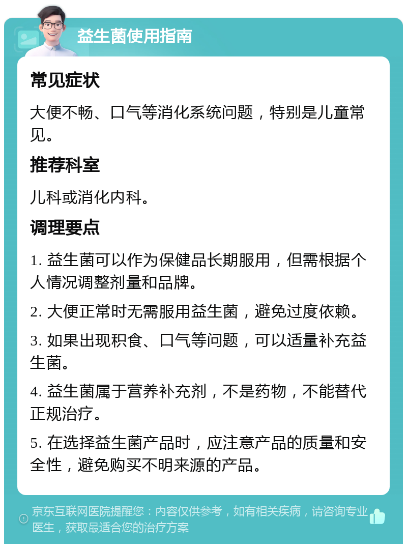 益生菌使用指南 常见症状 大便不畅、口气等消化系统问题，特别是儿童常见。 推荐科室 儿科或消化内科。 调理要点 1. 益生菌可以作为保健品长期服用，但需根据个人情况调整剂量和品牌。 2. 大便正常时无需服用益生菌，避免过度依赖。 3. 如果出现积食、口气等问题，可以适量补充益生菌。 4. 益生菌属于营养补充剂，不是药物，不能替代正规治疗。 5. 在选择益生菌产品时，应注意产品的质量和安全性，避免购买不明来源的产品。