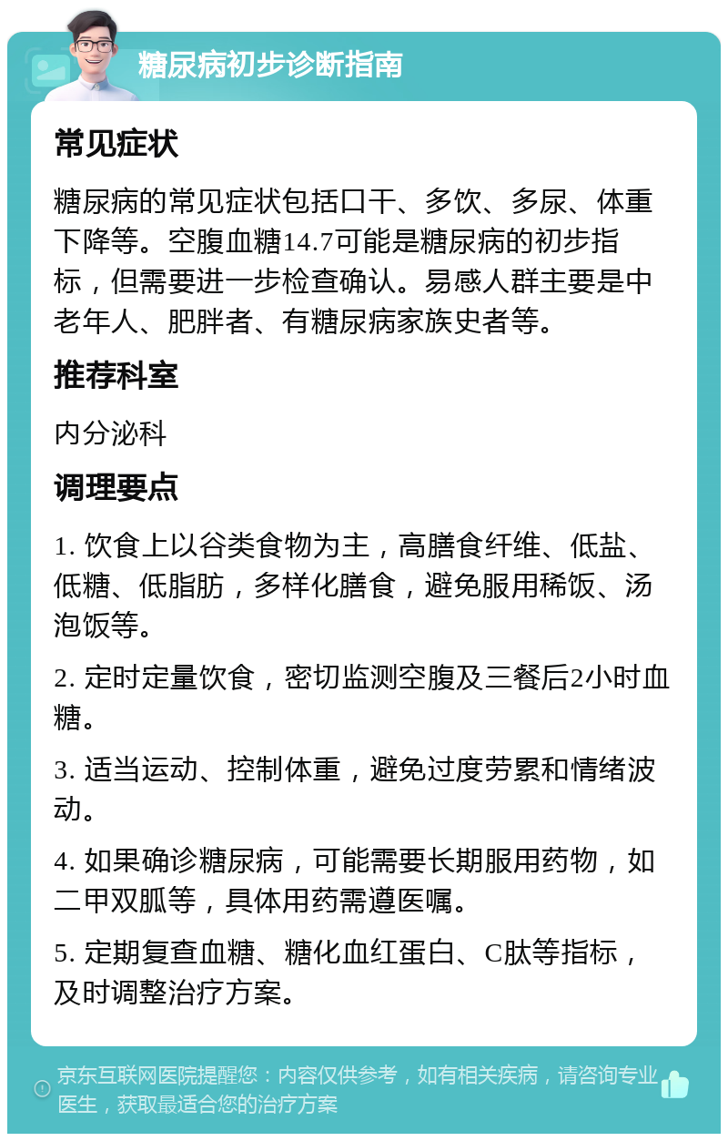 糖尿病初步诊断指南 常见症状 糖尿病的常见症状包括口干、多饮、多尿、体重下降等。空腹血糖14.7可能是糖尿病的初步指标，但需要进一步检查确认。易感人群主要是中老年人、肥胖者、有糖尿病家族史者等。 推荐科室 内分泌科 调理要点 1. 饮食上以谷类食物为主，高膳食纤维、低盐、低糖、低脂肪，多样化膳食，避免服用稀饭、汤泡饭等。 2. 定时定量饮食，密切监测空腹及三餐后2小时血糖。 3. 适当运动、控制体重，避免过度劳累和情绪波动。 4. 如果确诊糖尿病，可能需要长期服用药物，如二甲双胍等，具体用药需遵医嘱。 5. 定期复查血糖、糖化血红蛋白、C肽等指标，及时调整治疗方案。