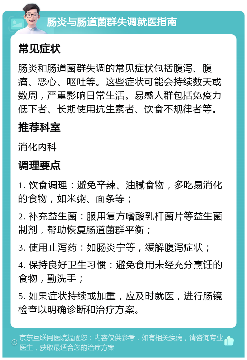 肠炎与肠道菌群失调就医指南 常见症状 肠炎和肠道菌群失调的常见症状包括腹泻、腹痛、恶心、呕吐等。这些症状可能会持续数天或数周，严重影响日常生活。易感人群包括免疫力低下者、长期使用抗生素者、饮食不规律者等。 推荐科室 消化内科 调理要点 1. 饮食调理：避免辛辣、油腻食物，多吃易消化的食物，如米粥、面条等； 2. 补充益生菌：服用复方嗜酸乳杆菌片等益生菌制剂，帮助恢复肠道菌群平衡； 3. 使用止泻药：如肠炎宁等，缓解腹泻症状； 4. 保持良好卫生习惯：避免食用未经充分烹饪的食物，勤洗手； 5. 如果症状持续或加重，应及时就医，进行肠镜检查以明确诊断和治疗方案。