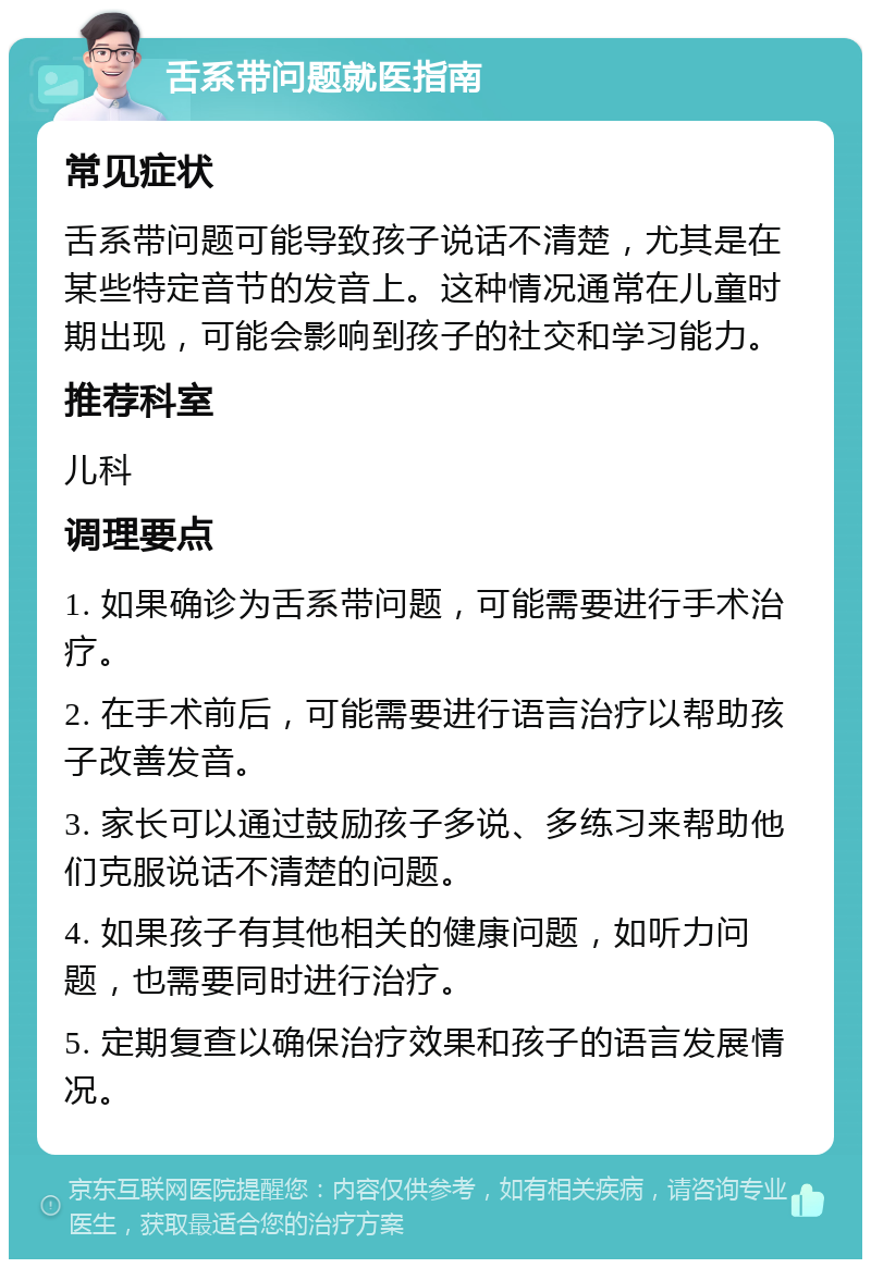 舌系带问题就医指南 常见症状 舌系带问题可能导致孩子说话不清楚，尤其是在某些特定音节的发音上。这种情况通常在儿童时期出现，可能会影响到孩子的社交和学习能力。 推荐科室 儿科 调理要点 1. 如果确诊为舌系带问题，可能需要进行手术治疗。 2. 在手术前后，可能需要进行语言治疗以帮助孩子改善发音。 3. 家长可以通过鼓励孩子多说、多练习来帮助他们克服说话不清楚的问题。 4. 如果孩子有其他相关的健康问题，如听力问题，也需要同时进行治疗。 5. 定期复查以确保治疗效果和孩子的语言发展情况。