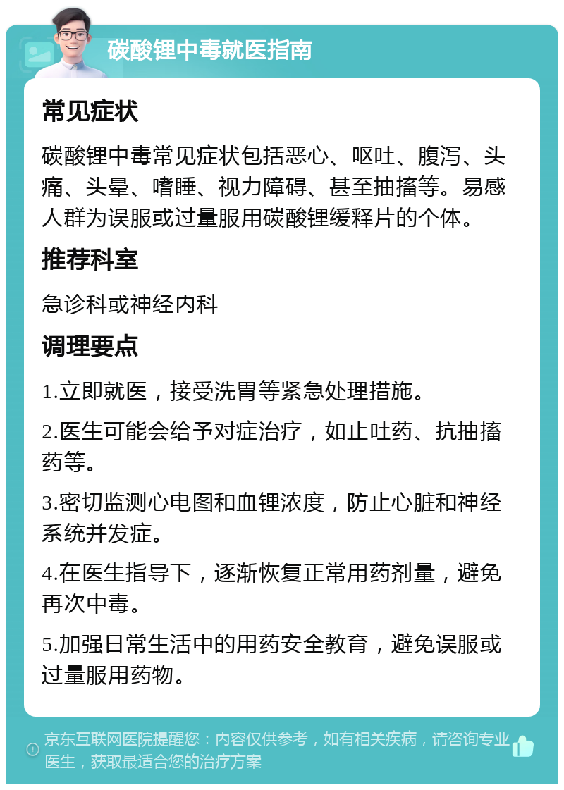 碳酸锂中毒就医指南 常见症状 碳酸锂中毒常见症状包括恶心、呕吐、腹泻、头痛、头晕、嗜睡、视力障碍、甚至抽搐等。易感人群为误服或过量服用碳酸锂缓释片的个体。 推荐科室 急诊科或神经内科 调理要点 1.立即就医，接受洗胃等紧急处理措施。 2.医生可能会给予对症治疗，如止吐药、抗抽搐药等。 3.密切监测心电图和血锂浓度，防止心脏和神经系统并发症。 4.在医生指导下，逐渐恢复正常用药剂量，避免再次中毒。 5.加强日常生活中的用药安全教育，避免误服或过量服用药物。