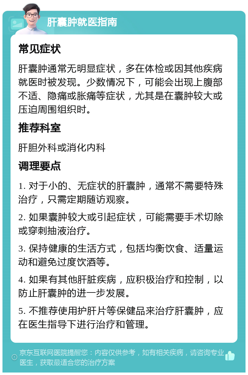 肝囊肿就医指南 常见症状 肝囊肿通常无明显症状，多在体检或因其他疾病就医时被发现。少数情况下，可能会出现上腹部不适、隐痛或胀痛等症状，尤其是在囊肿较大或压迫周围组织时。 推荐科室 肝胆外科或消化内科 调理要点 1. 对于小的、无症状的肝囊肿，通常不需要特殊治疗，只需定期随访观察。 2. 如果囊肿较大或引起症状，可能需要手术切除或穿刺抽液治疗。 3. 保持健康的生活方式，包括均衡饮食、适量运动和避免过度饮酒等。 4. 如果有其他肝脏疾病，应积极治疗和控制，以防止肝囊肿的进一步发展。 5. 不推荐使用护肝片等保健品来治疗肝囊肿，应在医生指导下进行治疗和管理。