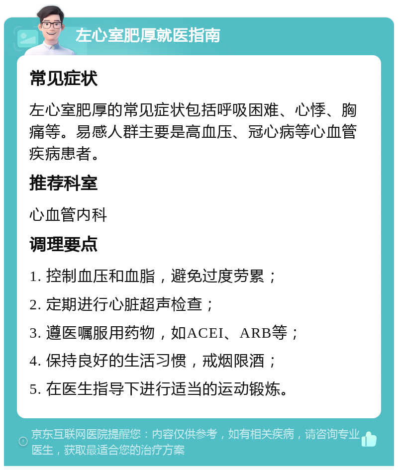 左心室肥厚就医指南 常见症状 左心室肥厚的常见症状包括呼吸困难、心悸、胸痛等。易感人群主要是高血压、冠心病等心血管疾病患者。 推荐科室 心血管内科 调理要点 1. 控制血压和血脂，避免过度劳累； 2. 定期进行心脏超声检查； 3. 遵医嘱服用药物，如ACEI、ARB等； 4. 保持良好的生活习惯，戒烟限酒； 5. 在医生指导下进行适当的运动锻炼。