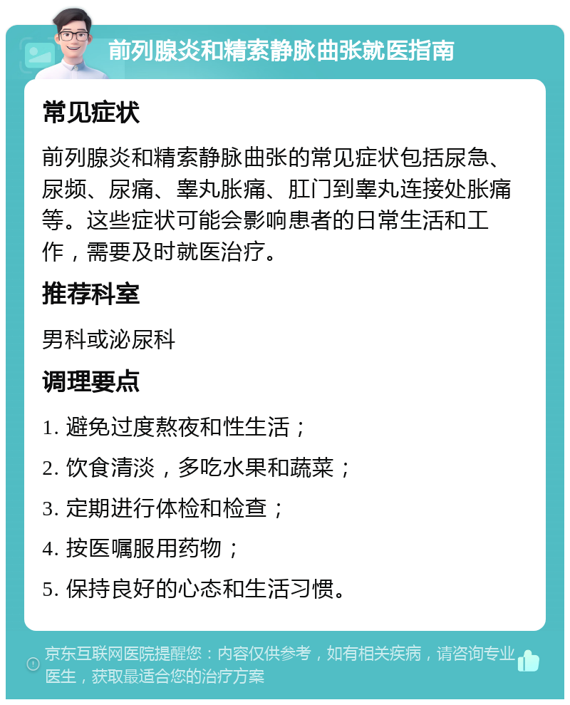 前列腺炎和精索静脉曲张就医指南 常见症状 前列腺炎和精索静脉曲张的常见症状包括尿急、尿频、尿痛、睾丸胀痛、肛门到睾丸连接处胀痛等。这些症状可能会影响患者的日常生活和工作，需要及时就医治疗。 推荐科室 男科或泌尿科 调理要点 1. 避免过度熬夜和性生活； 2. 饮食清淡，多吃水果和蔬菜； 3. 定期进行体检和检查； 4. 按医嘱服用药物； 5. 保持良好的心态和生活习惯。