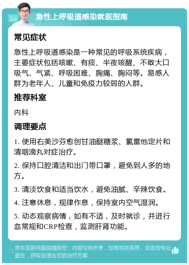 急性上呼吸道感染就医指南 常见症状 急性上呼吸道感染是一种常见的呼吸系统疾病，主要症状包括咳嗽、有痰、半夜咳醒、不敢大口吸气、气紧、呼吸困难、胸痛、胸闷等。易感人群为老年人、儿童和免疫力较弱的人群。 推荐科室 内科 调理要点 1. 使用右美沙芬愈创甘油醚糖浆、氯雷他定片和清咽滴丸对症治疗。 2. 保持口腔清洁和出门带口罩，避免到人多的地方。 3. 清淡饮食和适当饮水，避免油腻、辛辣饮食。 4. 注意休息，规律作息，保持室内空气湿润。 5. 动态观察病情，如有不适，及时就诊，并进行血常规和CRP检查，监测肝肾功能。