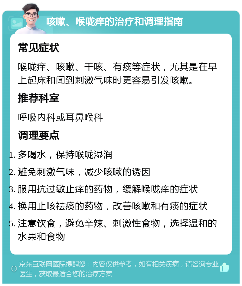 咳嗽、喉咙痒的治疗和调理指南 常见症状 喉咙痒、咳嗽、干咳、有痰等症状，尤其是在早上起床和闻到刺激气味时更容易引发咳嗽。 推荐科室 呼吸内科或耳鼻喉科 调理要点 多喝水，保持喉咙湿润 避免刺激气味，减少咳嗽的诱因 服用抗过敏止痒的药物，缓解喉咙痒的症状 换用止咳祛痰的药物，改善咳嗽和有痰的症状 注意饮食，避免辛辣、刺激性食物，选择温和的水果和食物