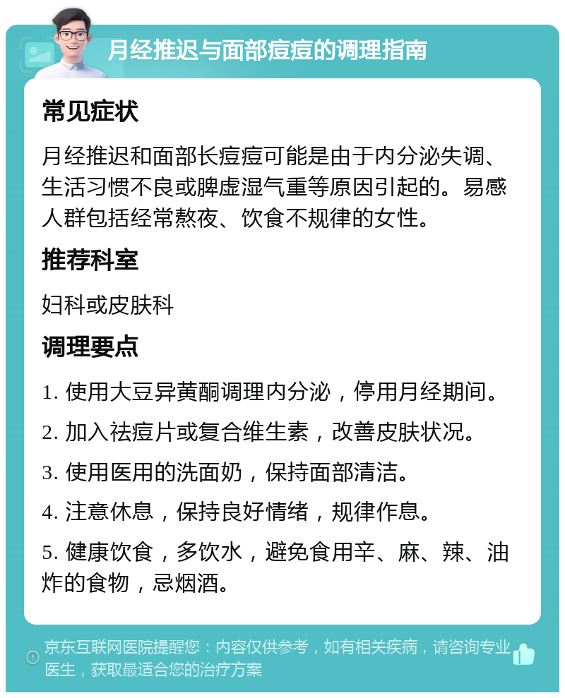 月经推迟与面部痘痘的调理指南 常见症状 月经推迟和面部长痘痘可能是由于内分泌失调、生活习惯不良或脾虚湿气重等原因引起的。易感人群包括经常熬夜、饮食不规律的女性。 推荐科室 妇科或皮肤科 调理要点 1. 使用大豆异黄酮调理内分泌，停用月经期间。 2. 加入祛痘片或复合维生素，改善皮肤状况。 3. 使用医用的洗面奶，保持面部清洁。 4. 注意休息，保持良好情绪，规律作息。 5. 健康饮食，多饮水，避免食用辛、麻、辣、油炸的食物，忌烟酒。